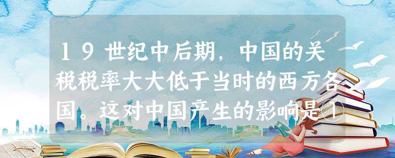 19世纪中后期,中国的关税税率大大低于当时的西方各国。这对中国产生的影响是①涌入了大量外国商品②冲击了中国小农经济③促进了城乡经济发展④导致了农产品大量出 19世纪中后期,中国的关税税率大大低于当时的西方各国。这对中国产生的影响是①涌入了大量外国商品②冲击了中国小农经济③促进了城乡经济发展④导致了农产品大量出