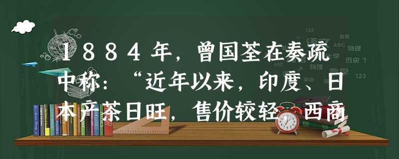 1884年,曾国荃在奏疏中称:“近年以来,印度、日本产茶日旺,售价较轻,西商皆争购洋茶,以致华商连连折损。据皖南茶商估计,光绪十一、十二两年,亏本自 1884年,曾国荃在奏疏中称:“近年以来,印度、日本产茶日旺,售价较轻,西商皆争购洋茶,以致华商连连折损。据皖南茶商估计,光绪十一、十二两年,亏本自