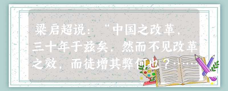 梁启超说:“中国之改革,三十年于兹矣,然而不见改革之效,而徒增其弊何也?……谚所谓室漏而补之,愈补则愈漏,衣敝而结之,愈结则愈破。”梁启超所说改革不见成效的根本 梁启超说:“中国之改革,三十年于兹矣,然而不见改革之效,而徒增其弊何也?……谚所谓室漏而补之,愈补则愈漏,衣敝而结之,愈结则愈破。”梁启超所说改革不见成效的根本