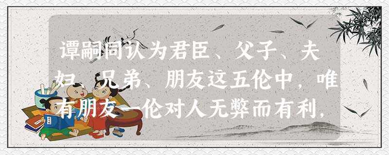 谭嗣同认为君臣、父子、夫妇、兄弟、朋友这五伦中,唯有朋友一伦对人无弊而有利,因为它自由而平等,于是他主张将其它四对关系都变成民主、平等的关系。他还认为“西人商于 谭嗣同认为君臣、父子、夫妇、兄弟、朋友这五伦中,唯有朋友一伦对人无弊而有利,因为它自由而平等,于是他主张将其它四对关系都变成民主、平等的关系。他还认为“西人商于