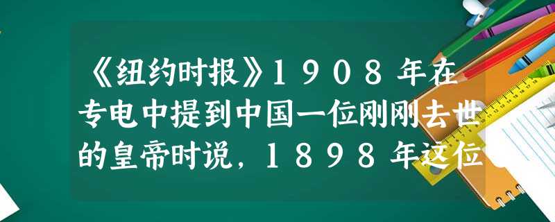 《纽约时报》1908年在专电中提到中国一位刚刚去世的皇帝时说,1898年这位皇帝“表现出了鼓励改革运动的愿望”,“如果这些法令真正实行的话,将意味着大清国全盘西 《纽约时报》1908年在专电中提到中国一位刚刚去世的皇帝时说,1898年这位皇帝“表现出了鼓励改革运动的愿望”,“如果这些法令真正实行的话,将意味着大清国全盘西