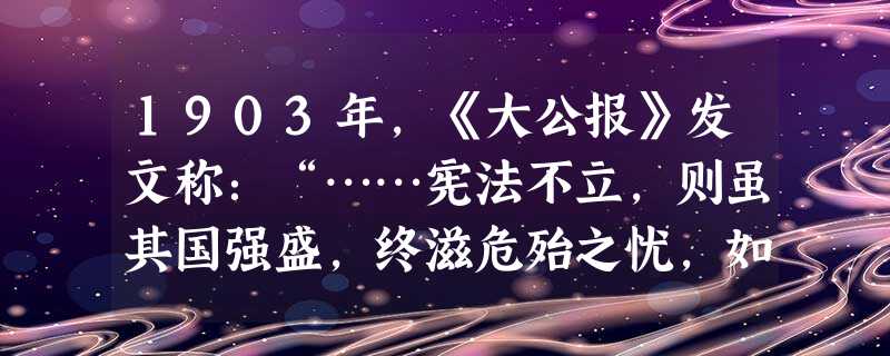 1903年,《大公报》发文称:“……宪法不立,则虽其国强盛,终滋危殆之忧,如今之俄、土是;宪法苟立,则虽其国狭小,已固雄富之基,如今日之德、日是。若是者,知宪法 1903年,《大公报》发文称:“……宪法不立,则虽其国强盛,终滋危殆之忧,如今之俄、土是;宪法苟立,则虽其国狭小,已固雄富之基,如今日之德、日是。若是者,知宪法