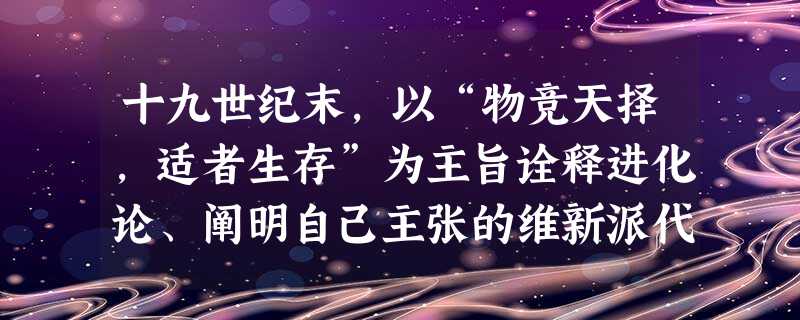 十九世纪末,以“物竞天择,适者生存”为主旨诠释进化论、阐明自己主张的维新派代表人物是A.严复B.梁启超C.康有为D.郑观应 十九世纪末,以“物竞天择,适者生存”为主旨诠释进化论、阐明自己主张的维新派代表人物是A.严复B.梁启超C.康有为D.郑观应