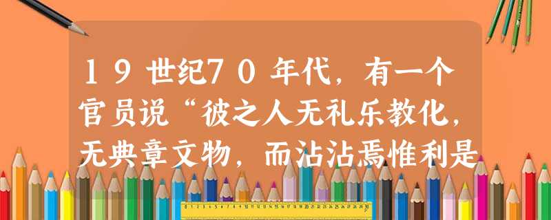 19世纪70年代,有一个官员说“彼之人无礼乐教化,无典章文物,而沾沾焉惟利是视,好勇斗狠,恃其心思技巧,以此为富强之计……而所谓天赐勇智,表正万邦者, 19世纪70年代,有一个官员说“彼之人无礼乐教化,无典章文物,而沾沾焉惟利是视,好勇斗狠,恃其心思技巧,以此为富强之计……而所谓天赐勇智,表正万邦者,