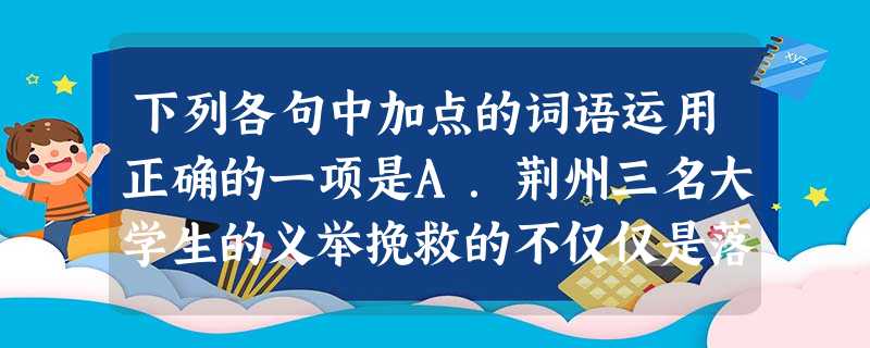 下列各句中加点的词语运用正确的一项是A.荆州三名大学生的义举挽救的不仅仅是落水少年的生命,更是打消了民间关于舍身为人精神已不复存在的疑虑,为有志于挽救社会道 下列各句中加点的词语运用正确的一项是A.荆州三名大学生的义举挽救的不仅仅是落水少年的生命,更是打消了民间关于舍身为人精神已不复存在的疑虑,为有志于挽救社会道