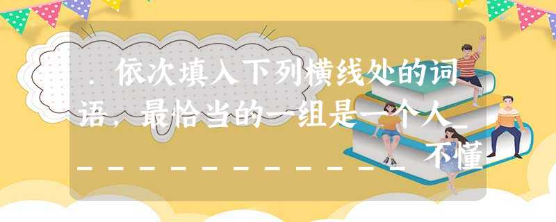 .依次填入下列横线处的词语,最恰当的一组是一个人____________不懂得正确的意见只能是对于实际事物的客观全面的反映,____________坚持要按 .依次填入下列横线处的词语,最恰当的一组是一个人____________不懂得正确的意见只能是对于实际事物的客观全面的反映,____________坚持要按