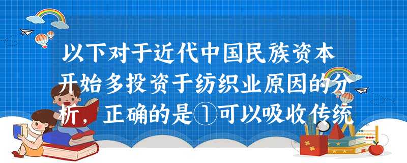 以下对于近代中国民族资本开始多投资于纺织业原因的分析,正确的是①可以吸收传统的手工纺织技术 ②投资者的技术实力弱 ③投资者的资金比较少 ④弥补了洋务运动的 以下对于近代中国民族资本开始多投资于纺织业原因的分析,正确的是①可以吸收传统的手工纺织技术 ②投资者的技术实力弱 ③投资者的资金比较少 ④弥补了洋务运动的