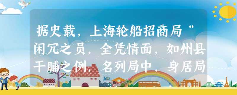 据史载,上海轮船招商局“闲冗之员,全凭情面,如州县干脯之例,名列局中,身居局外,此等无功食禄,坐耗利源 … … 每岁亦需巨资”。一些总办经常以“办公为名,位置私 据史载,上海轮船招商局“闲冗之员,全凭情面,如州县干脯之例,名列局中,身居局外,此等无功食禄,坐耗利源 … … 每岁亦需巨资”。一些总办经常以“办公为名,位置私