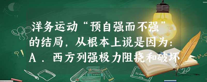 洋务运动“预自强而不强”的结局,从根本上说是因为:A.西方列强极力阻挠和破坏B.创办的近代企业生产技术落后C.没有从根本上触动封建生产关系D.中国在中日甲午 洋务运动“预自强而不强”的结局,从根本上说是因为:A.西方列强极力阻挠和破坏B.创办的近代企业生产技术落后C.没有从根本上触动封建生产关系D.中国在中日甲午