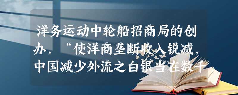 洋务运动中轮船招商局的创办,“使洋商垄断收入锐减,中国减少外流之白银当在数千万两之巨,中国之航权,唯贵局是赖”。材料反映了洋务运动 ( )A.扭转了中外贸易的入 洋务运动中轮船招商局的创办,“使洋商垄断收入锐减,中国减少外流之白银当在数千万两之巨,中国之航权,唯贵局是赖”。材料反映了洋务运动 ( )A.扭转了中外贸易的入
