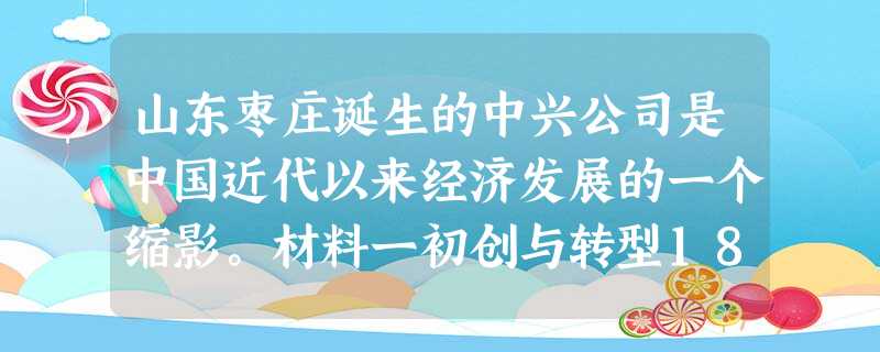 山东枣庄诞生的中兴公司是中国近代以来经济发展的一个缩影。材料一初创与转型1878年,直隶总督兼北洋大臣李鸿章,奏准清 山东枣庄诞生的中兴公司是中国近代以来经济发展的一个缩影。材料一初创与转型1878年,直隶总督兼北洋大臣李鸿章,奏准清