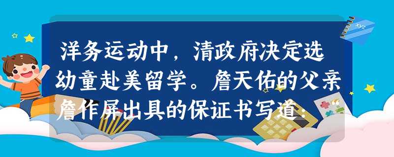 洋务运动中,清政府决定选幼童赴美留学。詹天佑的父亲詹作屏出具的保证书写道:“兹有子天佑,情愿送赴宪局带往花旗国肄业学习技艺,回来之日听从差遣,不得在国外逗留生理 洋务运动中,清政府决定选幼童赴美留学。詹天佑的父亲詹作屏出具的保证书写道:“兹有子天佑,情愿送赴宪局带往花旗国肄业学习技艺,回来之日听从差遣,不得在国外逗留生理