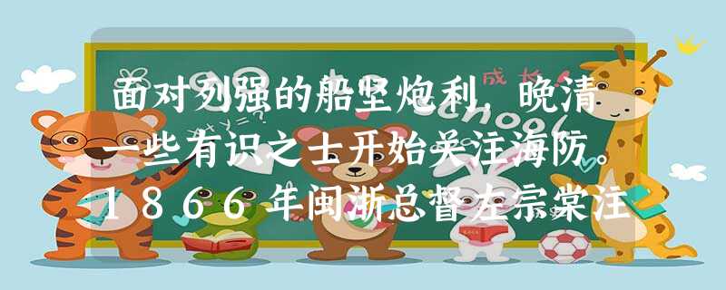 面对列强的船坚炮利,晚清一些有识之士开始关注海防。1866年闽浙总督左宗棠注意到,东邻日本派人到英国学习造船技术,“彼此同一大海为利,彼有所挟,我独无之,譬如渡 面对列强的船坚炮利,晚清一些有识之士开始关注海防。1866年闽浙总督左宗棠注意到,东邻日本派人到英国学习造船技术,“彼此同一大海为利,彼有所挟,我独无之,譬如渡