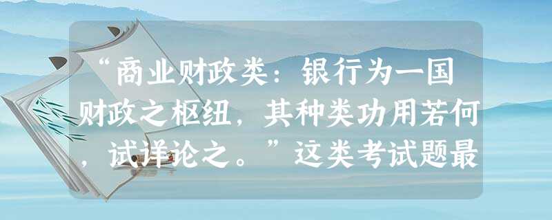 “商业财政类:银行为一国财政之枢纽,其种类功用若何,试详论之。”这类考试题最早出现在A.清末新政时期B.戊戌变法时期C.洋务运动时期D.民国初年 “商业财政类:银行为一国财政之枢纽,其种类功用若何,试详论之。”这类考试题最早出现在A.清末新政时期B.戊戌变法时期C.洋务运动时期D.民国初年