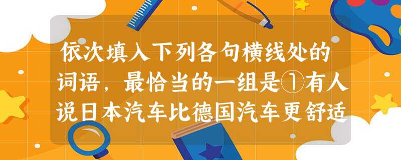 依次填入下列各句横线处的词语,最恰当的一组是①有人说日本汽车比德国汽车更舒适,也有人说德国汽车比日本汽车更稳重,但这只是个人的不同感受,购车人还是要亲自驾驶一下 依次填入下列各句横线处的词语,最恰当的一组是①有人说日本汽车比德国汽车更舒适,也有人说德国汽车比日本汽车更稳重,但这只是个人的不同感受,购车人还是要亲自驾驶一下
