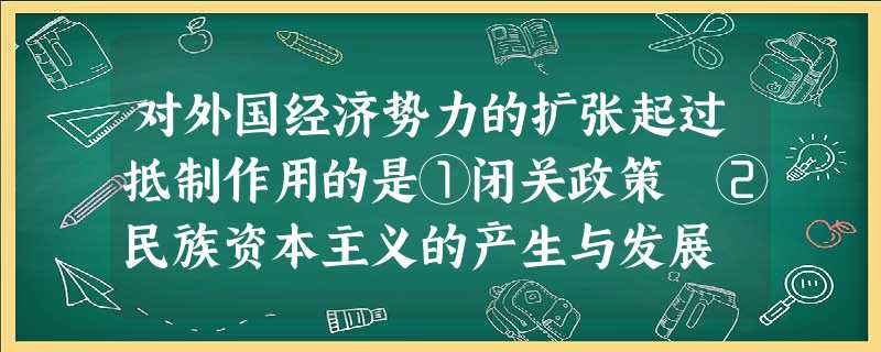 对外国经济势力的扩张起过抵制作用的是①闭关政策 ②民族资本主义的产生与发展 ③洋务运动 ④太平天国运动A.②③④B.①②③C.①②④D.①②③④ 对外国经济势力的扩张起过抵制作用的是①闭关政策 ②民族资本主义的产生与发展 ③洋务运动 ④太平天国运动A.②③④B.①②③C.①②④D.①②③④
