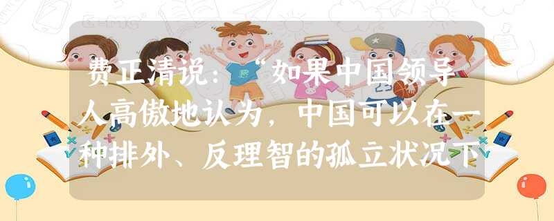 费正清说:“如果中国领导人高傲地认为,中国可以在一种排外、反理智的孤立状况下……并通过反复强调毛的思想改变阶级结构来解决中国的现代化问题,那他们也应该检查 费正清说:“如果中国领导人高傲地认为,中国可以在一种排外、反理智的孤立状况下……并通过反复强调毛的思想改变阶级结构来解决中国的现代化问题,那他们也应该检查
