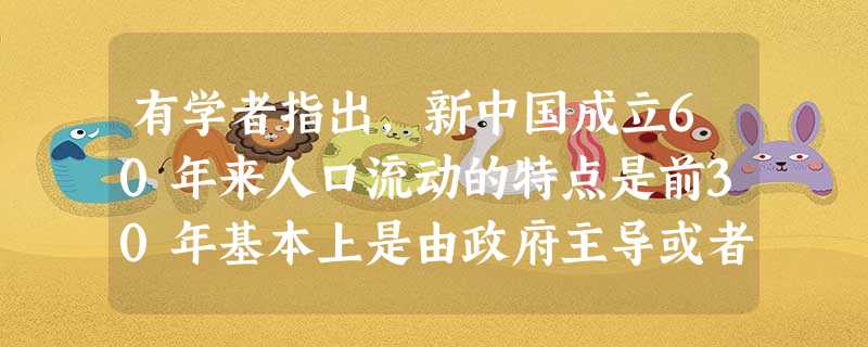 有学者指出,新中国成立60年来人口流动的特点是前30年基本上是由政府主导或者控制的人口流动,后30年多是相对自由的流动。这从侧面反映了[ 有学者指出,新中国成立60年来人口流动的特点是前30年基本上是由政府主导或者控制的人口流动,后30年多是相对自由的流动。这从侧面反映了[