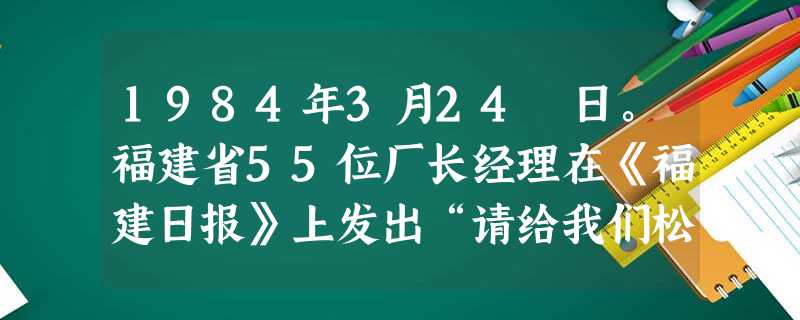 1984年3月24 日。福建省55位厂长经理在《福建日报》上发出“请给我们松绑”的呼吁。随后,《人民日报》转载了这封呼吁信,将“松绑”风吹向全国。这里的“ 1984年3月24 日。福建省55位厂长经理在《福建日报》上发出“请给我们松绑”的呼吁。随后,《人民日报》转载了这封呼吁信,将“松绑”风吹向全国。这里的“