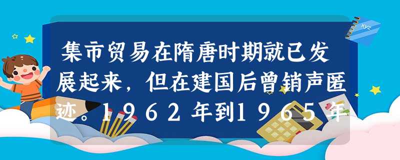 集市贸易在隋唐时期就已发展起来,但在建国后曾销声匿迹。1962年到1965年,城镇中重现集市贸易,农民重新有了自留地,不少农村甚至开始了包产到户。这 集市贸易在隋唐时期就已发展起来,但在建国后曾销声匿迹。1962年到1965年,城镇中重现集市贸易,农民重新有了自留地,不少农村甚至开始了包产到户。这