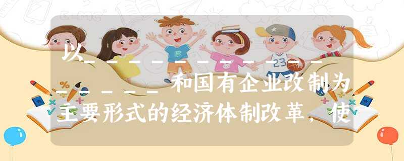 以________________和国有企业改制为主要形式的经济体制改革,使我国国民经济迅速发展;我国经济体制改革的目标是_____________ 以________________和国有企业改制为主要形式的经济体制改革,使我国国民经济迅速发展;我国经济体制改革的目标是_____________