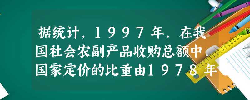 据统计,1997年,在我国社会农副产品收购总额中,国家定价的比重由1978年的94.4%下降到15%以下,在社会商品零售总额中,国家定价的比重由1978年的97 据统计,1997年,在我国社会农副产品收购总额中,国家定价的比重由1978年的94.4%下降到15%以下,在社会商品零售总额中,国家定价的比重由1978年的97