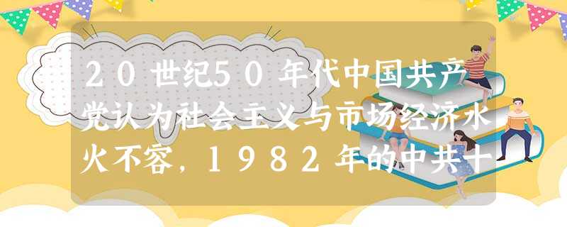 20世纪50年代中国共产党认为社会主义与市场经济水火不容,1982年的中共十二大提出“计划为主,市场为辅”,1987年的中共十三大提出“有计划的商品 20世纪50年代中国共产党认为社会主义与市场经济水火不容,1982年的中共十二大提出“计划为主,市场为辅”,1987年的中共十三大提出“有计划的商品