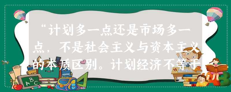 “计划多一点还是市场多一点,不是社会主义与资本主义的本质区别。计划经济不等于社会主义,资本主义也有计划;市场经济不等于资本主义,社会主义也有市场。计 “计划多一点还是市场多一点,不是社会主义与资本主义的本质区别。计划经济不等于社会主义,资本主义也有计划;市场经济不等于资本主义,社会主义也有市场。计