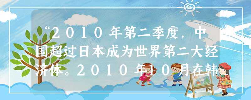 “2010年第二季度,中国超过日本成为世界第二大经济体。2010年10月在韩国庆州召开的G20部长级会议决定,中国成为在国际货币基金组织和世界银行中 “2010年第二季度,中国超过日本成为世界第二大经济体。2010年10月在韩国庆州召开的G20部长级会议决定,中国成为在国际货币基金组织和世界银行中