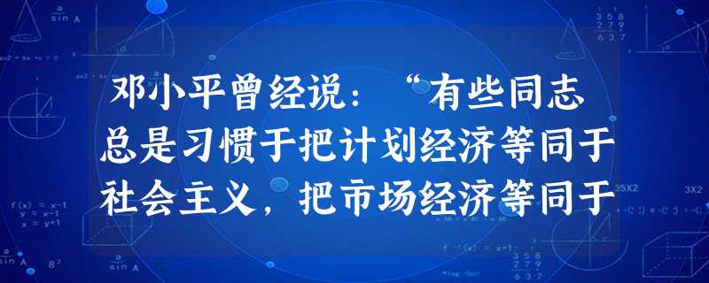 邓小平曾经说:“有些同志总是习惯于把计划经济等同于社会主义,把市场经济等同于资本主义,这种看法,经过这些年的实践,已证明不符合实际情况了。”下列哪一 邓小平曾经说:“有些同志总是习惯于把计划经济等同于社会主义,把市场经济等同于资本主义,这种看法,经过这些年的实践,已证明不符合实际情况了。”下列哪一