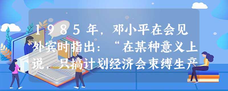 1985年,邓小平在会见外宾时指出:“在某种意义上说,只搞计划经济会束缚生产力的发展。把计划经济和市场经济结合起来,就更能解放生产力,加速经济发展” 1985年,邓小平在会见外宾时指出:“在某种意义上说,只搞计划经济会束缚生产力的发展。把计划经济和市场经济结合起来,就更能解放生产力,加速经济发展”