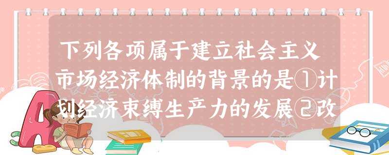 下列各项属于建立社会主义市场经济体制的背景的是①计划经济束缚生产力的发展②改革开放后解放和发展了生产力③世界各国都在实行市场经济体制④邓小平南方谈话 下列各项属于建立社会主义市场经济体制的背景的是①计划经济束缚生产力的发展②改革开放后解放和发展了生产力③世界各国都在实行市场经济体制④邓小平南方谈话