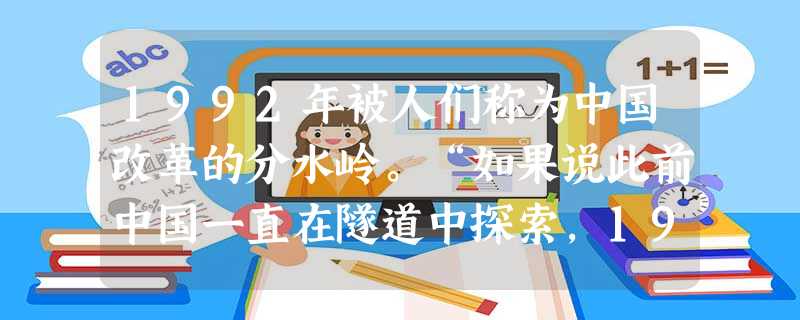 1992年被人们称为中国改革的分水岭。“如果说此前中国一直在隧道中探索,1992年应该说人们终于看到了隧道口的光亮。”作出这一判断的主要依据是199 1992年被人们称为中国改革的分水岭。“如果说此前中国一直在隧道中探索,1992年应该说人们终于看到了隧道口的光亮。”作出这一判断的主要依据是199