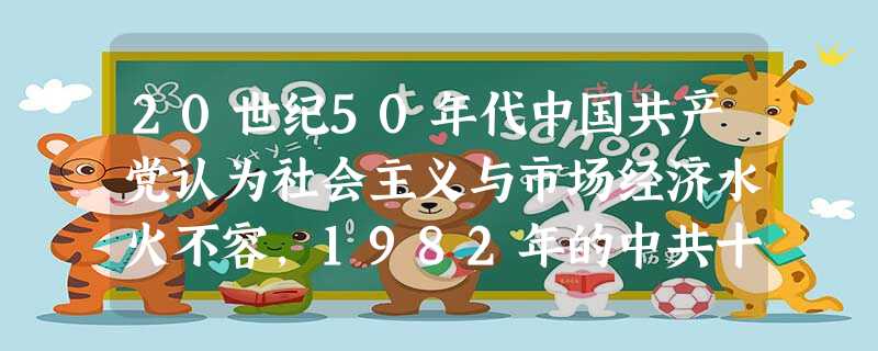 20世纪50年代中国共产党认为社会主义与市场经济水火不容,1982年的中共十二大提出“计划为主,市场为辅”,1987年的中共十三大提出“有计划的商晶 20世纪50年代中国共产党认为社会主义与市场经济水火不容,1982年的中共十二大提出“计划为主,市场为辅”,1987年的中共十三大提出“有计划的商晶