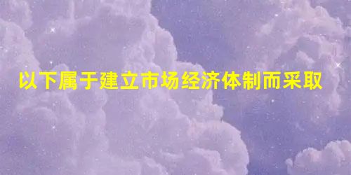 以下属于建立市场经济体制而采取的措施有 ①政企不分 ②使用粮票,布票等 ③建立内资企业所得税 ④将人民币牌价与外汇调节市场价并轨 ⑤建立商品银行 以下属于建立市场经济体制而采取的措施有 ①政企不分 ②使用粮票,布票等 ③建立内资企业所得税 ④将人民币牌价与外汇调节市场价并轨 ⑤建立商品银行