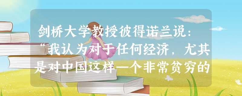 剑桥大学教授彼得诺兰说:“我认为对于任何经济,尤其是对中国这样—个非常贫穷的面临许多问题的经济来说,这是—个明智合理的策略,而任由经济发展,不采取任何调控措施是 剑桥大学教授彼得诺兰说:“我认为对于任何经济,尤其是对中国这样—个非常贫穷的面临许多问题的经济来说,这是—个明智合理的策略,而任由经济发展,不采取任何调控措施是