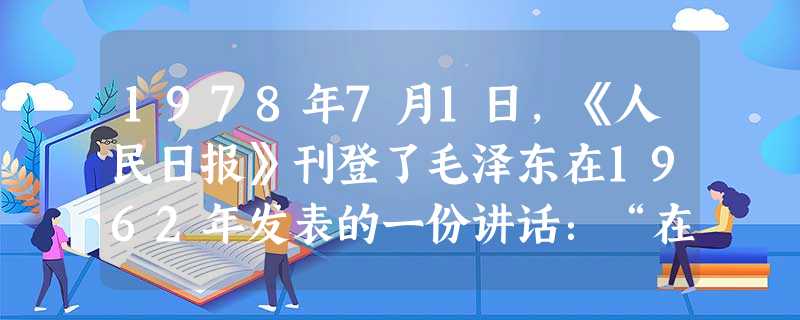 1978年7月1日,《人民日报》刊登了毛泽东在1962年发表的一份讲话:“在社会主义建设上,我们还有很大的盲目性……拿我来说,经济建设工作中间的许多问题,还不懂 1978年7月1日,《人民日报》刊登了毛泽东在1962年发表的一份讲话:“在社会主义建设上,我们还有很大的盲目性……拿我来说,经济建设工作中间的许多问题,还不懂