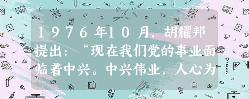 1976年10月,胡耀邦提出:“现在我们党的事业面临着中兴。中兴伟业,人心为上……停止批邓,人心大顺……生产狠狠抓,人心乐开花。”与上述表述相吻合的中央决策出自 1976年10月,胡耀邦提出:“现在我们党的事业面临着中兴。中兴伟业,人心为上……停止批邓,人心大顺……生产狠狠抓,人心乐开花。”与上述表述相吻合的中央决策出自