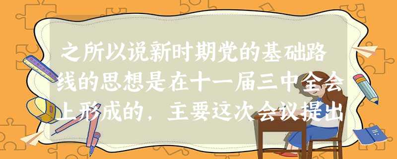 之所以说新时期党的基础路线的思想是在十一届三中全会上形成的,主要这次会议提出了①社会主义初级阶级理论②把党的工作重心转移到经济建设上来③实现现代化的“三步走”战 之所以说新时期党的基础路线的思想是在十一届三中全会上形成的,主要这次会议提出了①社会主义初级阶级理论②把党的工作重心转移到经济建设上来③实现现代化的“三步走”战