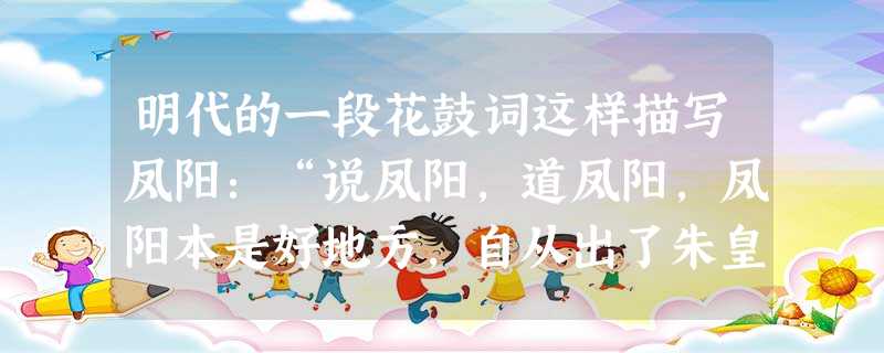 明代的一段花鼓词这样描写凤阳:“说凤阳,道凤阳,凤阳本是好地方,自从出了朱皇帝,十年倒有九年荒。”1978年之后却又这样描写:“说凤阳,道凤阳,改革鼓点先敲响, 明代的一段花鼓词这样描写凤阳:“说凤阳,道凤阳,凤阳本是好地方,自从出了朱皇帝,十年倒有九年荒。”1978年之后却又这样描写:“说凤阳,道凤阳,改革鼓点先敲响,