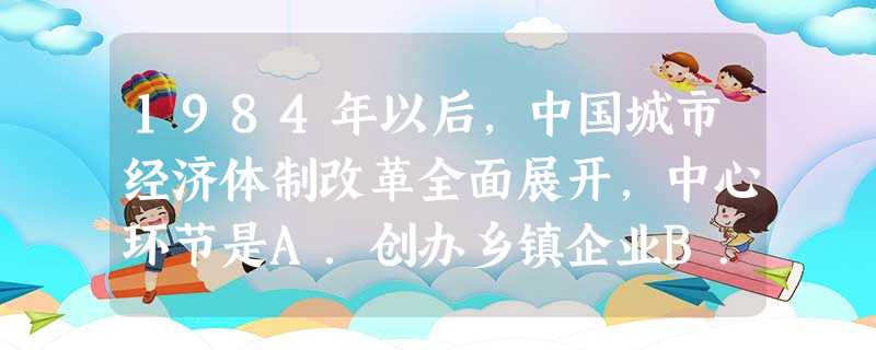 1984年以后,中国城市经济体制改革全面展开,中心环节是A.创办乡镇企业B.实行计划经济体制C.增强企业活力D.实行家庭联产承包责任制 1984年以后,中国城市经济体制改革全面展开,中心环节是A.创办乡镇企业B.实行计划经济体制C.增强企业活力D.实行家庭联产承包责任制