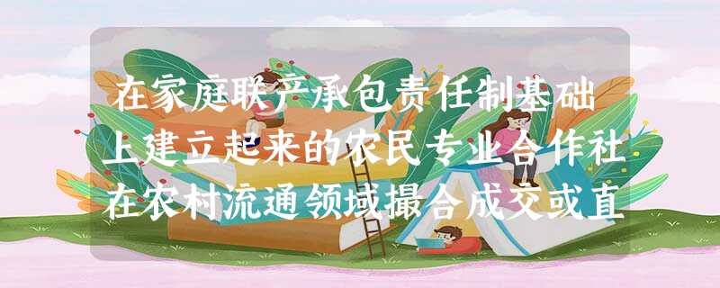 在家庭联产承包责任制基础上建立起来的农民专业合作社在农村流通领域撮合成交或直接组织农产品交易,适应了农业、农村和农民的发展需求,在厂商和农民,城市和农村之间筑起 在家庭联产承包责任制基础上建立起来的农民专业合作社在农村流通领域撮合成交或直接组织农产品交易,适应了农业、农村和农民的发展需求,在厂商和农民,城市和农村之间筑起