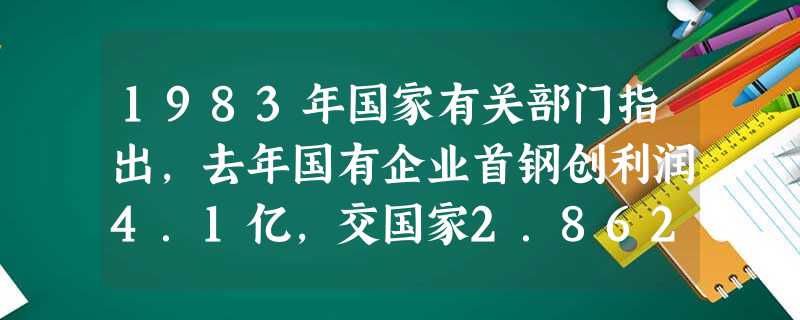1983年国家有关部门指出,去年国有企业首钢创利润4.1亿,交国家2.862亿元后,在当年新增利润中拿的太多。首钢领导则认为,企业去年上交利润又递增了6%,不应 1983年国家有关部门指出,去年国有企业首钢创利润4.1亿,交国家2.862亿元后,在当年新增利润中拿的太多。首钢领导则认为,企业去年上交利润又递增了6%,不应