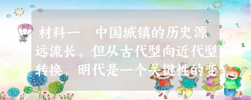 材料一 中国城镇的历史源远流长。但从古代型向近代型转换,明代是一个关键性的变革过程。明代城镇的勃兴,始于15世纪中叶以后的成、弘年间,全盛于16世纪初至17世纪 材料一 中国城镇的历史源远流长。但从古代型向近代型转换,明代是一个关键性的变革过程。明代城镇的勃兴,始于15世纪中叶以后的成、弘年间,全盛于16世纪初至17世纪
