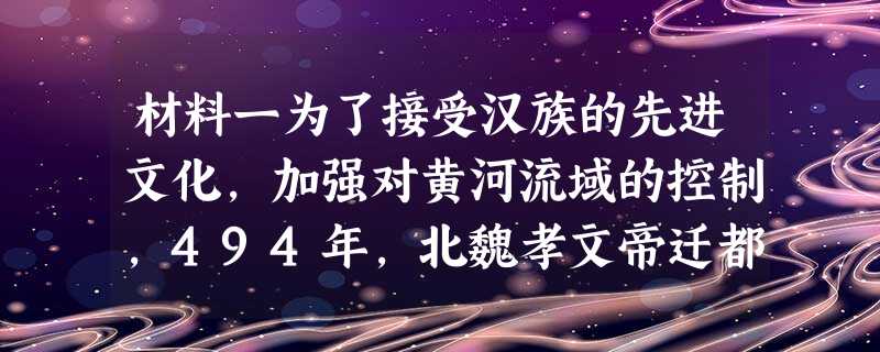 材料一为了接受汉族的先进文化,加强对黄河流域的控制,494年,北魏孝文帝迁都洛阳,从而使大量的人口从内蒙古西部和山西北部迁到河南一 材料一为了接受汉族的先进文化,加强对黄河流域的控制,494年,北魏孝文帝迁都洛阳,从而使大量的人口从内蒙古西部和山西北部迁到河南一