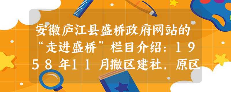 安徽庐江县盛桥政府网站的“走进盛桥”栏目介绍:1958年11月撤区建社,原区成立两个人民公社,即盛桥人民公社和魏岗人民公社,盛桥、魏岗人民公社各下设四个 安徽庐江县盛桥政府网站的“走进盛桥”栏目介绍:1958年11月撤区建社,原区成立两个人民公社,即盛桥人民公社和魏岗人民公社,盛桥、魏岗人民公社各下设四个