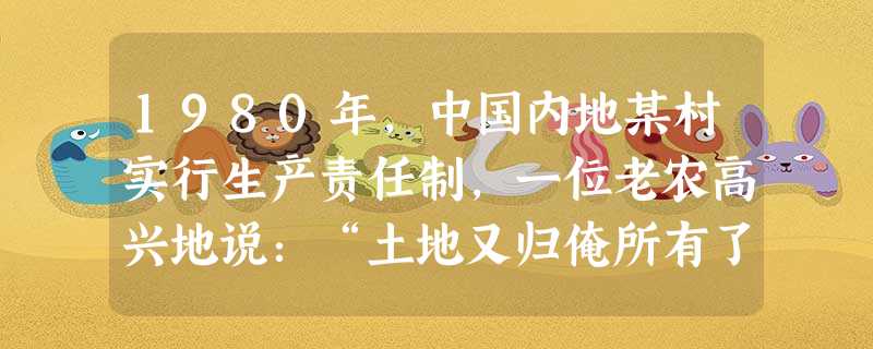 1980年,中国内地某村实行生产责任制,一位老农高兴地说:“土地又归俺所有了,俺愿种啥就种啥。”这位老农用朴素的语言正确反映了农村土地所有权的变革状况。 1980年,中国内地某村实行生产责任制,一位老农高兴地说:“土地又归俺所有了,俺愿种啥就种啥。”这位老农用朴素的语言正确反映了农村土地所有权的变革状况。