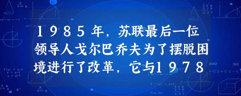 1985年,苏联最后一位领导人戈尔巴乔夫为了摆脱困境进行了改革,它与1978年后的中国改革相比,其共同点在于A.都首先从经济领域开始B.都在经济领域取得巨大 1985年,苏联最后一位领导人戈尔巴乔夫为了摆脱困境进行了改革,它与1978年后的中国改革相比,其共同点在于A.都首先从经济领域开始B.都在经济领域取得巨大