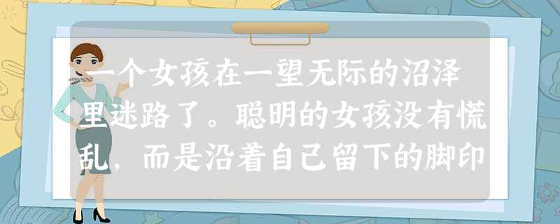一个女孩在一望无际的沼泽里迷路了。聪明的女孩没有慌乱,而是沿着自己留下的脚印回到出发的地方,开始试走新的路线。最终,她离开了茫茫无际的大沼泽。犯了错误后, 一个女孩在一望无际的沼泽里迷路了。聪明的女孩没有慌乱,而是沿着自己留下的脚印回到出发的地方,开始试走新的路线。最终,她离开了茫茫无际的大沼泽。犯了错误后,