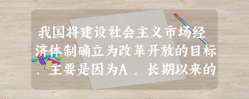 我国将建设社会主义市场经济体制确立为改革开放的目标,主要是因为A.长期以来的经济发展趋势B.建设社会主义的经验积累C.现阶段生产力发展的实际要求D.苏东剧变教训 我国将建设社会主义市场经济体制确立为改革开放的目标,主要是因为A.长期以来的经济发展趋势B.建设社会主义的经验积累C.现阶段生产力发展的实际要求D.苏东剧变教训